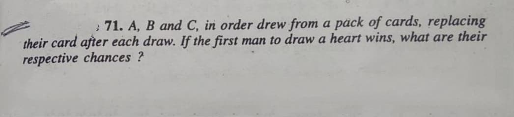 : 71. A, B and C, in order drew from a päck of cards, replacing
their card after each draw. If the first man to draw a heart wins, what are their
respective chances ?
