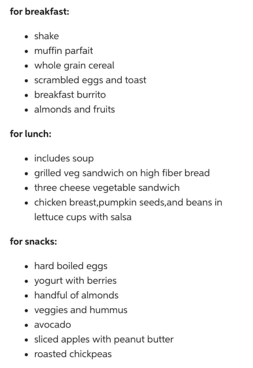 for breakfast:
• shake
• muffin parfait
• whole grain cereal
• scrambled eggs and toast
• breakfast burrito
for lunch:
• includes soup
grilled veg sandwich on high fiber bread
• three cheese vegetable sandwich
• chicken breast,pumpkin seeds,and beans in
lettuce cups with salsa
●
almonds and fruits
for snacks:
• hard boiled eggs
●
●
yogurt with berries
handful of almonds
veggies and hummus
• avocado
• sliced apples with peanut butter
• roasted chickpeas