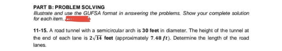 PART B: PROBLEM SOLVING
Illustrate and use the GUFSA format in answering the problems. Show your complete solution
for each item.
11-15. A road tunnel with a semicircular arch is 30 feet in diameter. The height of the tunnel at
the end of each lane is 2√14 feet (approximately 7.48 ft). Determine the length of the road
lanes.