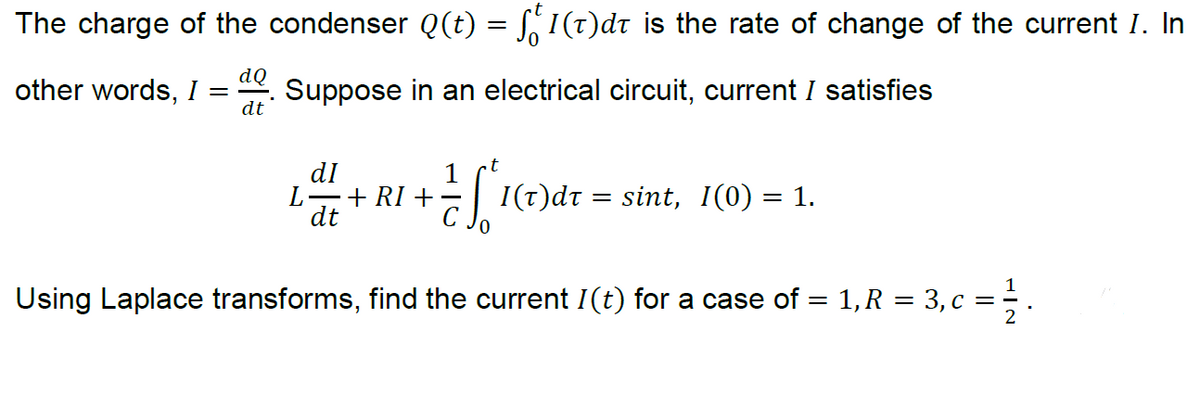 The charge of the condenser Q(t) = S,I(t)dt is the rate of change of the current I. In
other words, I
dQ
Suppose in an electrical circuit, current I satisfies
dt
dI
-+ RI +
dt
1
I(t)dt
sint, 1(0) = 1.
Using Laplace transforms, find the current I(t) for a case of = 1,R = 3, c =
2

