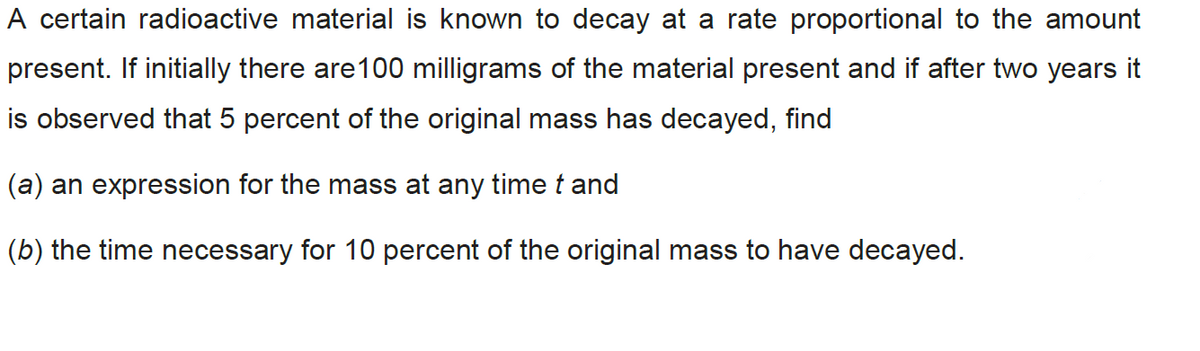 A certain radioactive material is known to decay at a rate proportional to the amount
present. If initially there are100 milligrams of the material present and if after two years it
is observed that 5 percent of the original mass has decayed, find
(a) an expression for the mass at any time t and
(b) the time necessary for 10 percent of the original mass to have decayed.
