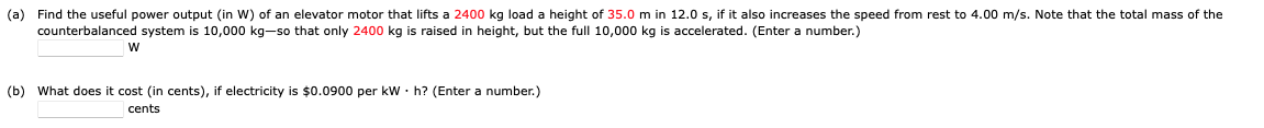 (a) Find the useful power output (in W) of an elevator motor that lifts a 2400 kg load a height of 35.0 m in 12.0 s, if it also increases the speed from rest to 4.00 m/s. Note that the total mass of the
counterbalanced system is 10,000 kg-so that only 2400 kg is raised height, but the full 10,000 kg is accelerated. (Enter a number.)
W
(b) What does it cost (in cents), if electricity is $0.0900 per kW h? (Enter a number.)
cents