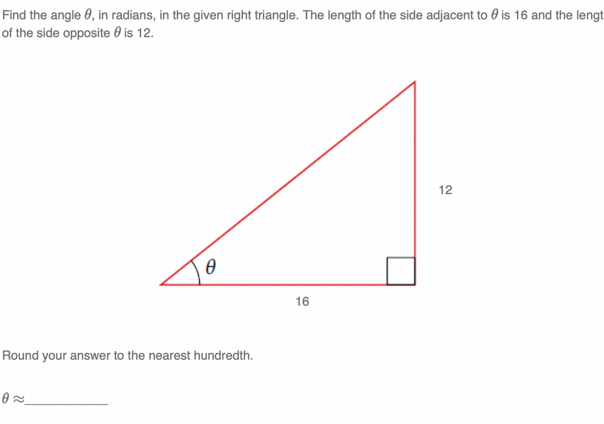 Find the angle 0, in radians, in the given right triangle. The length of the side adjacent to 0 is 16 and the lengt
of the side opposite 0 is 12.
12
16
Round your answer to the nearest hundredth.
