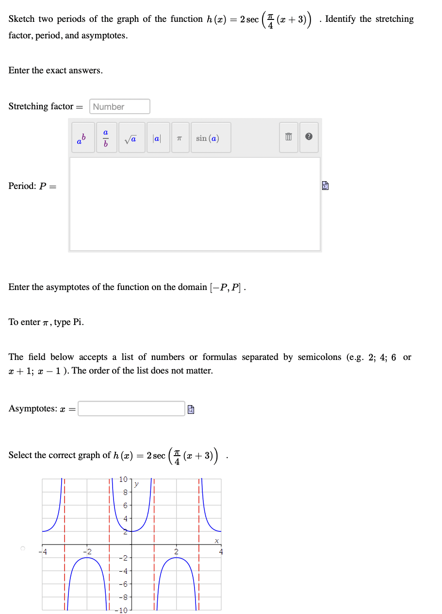 Sketch two periods of the graph of the function h (x) = 2 sec
(2 + 3)) . Identify the stretching
factor, period, and asymptotes.
Enter the exact answers.
Stretching factor =
Number
ab
va
|a|
sin (a)
Period: P =
Enter the asymptotes of the function on the domain [-P, P] .
To enter 7, type Pi.
The field below accepts a list of numbers or formulas separated by semicolons (e.g. 2; 4; 6 or
x + 1; x – 1). The order of the list does not matter.
Asymptotes: x =
(중(+ 3)
Select the correct graph of h (x)
= 2 sec
10
y
6-
4
+
-4
-2
-4-
-6-
-8
