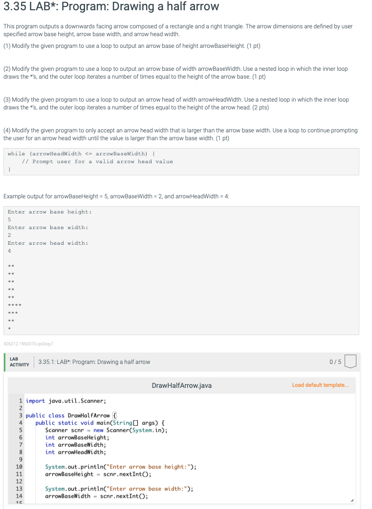 3.35 LAB*: Program: Drawing a half arrow
This program outputs a downwards facing arrow composed of a rectangle and a right triangle. The arrow dimensions are defined by user
specified arrow base height, arrow base width, and arrow head width.
(1) Modify the given program to use a loop to output an arrow base of height arrowBaseHeight. (1 pt)
(2) Modify the given program to use a loop to output an arrow base of width arrowBaseWidth. Use a nested loop in which the inner loop
draws the *'s, and the outer loop iterates a number of times equal to the height of the arrow base. (1 pt)
(3) Modify the given program to use a loop to output an arrow head of width arrowHeadWidth. Use a nested loop in which the inner loop
draws the *'s, and the outer loop iterates a number of times equal to the height of the arrow head. (2 pts)
(4) Modify the given program to only accept an arrow head width that is larger than the arrow base width. Use a loop to continue prompting
the user for an arrow head width until the value is larger than the arrow base width. (1 pt)
while (arrowHeadWidth <= arrowBaseWidth) {
// Prompt user for a valid arrow head value
}
Example output for arrowBaseHeight = 5, arrowBaseWidth = 2, and arrowHeadWidth = 4:
Enter arrow base height:
5
Enter arrow base width:
2
Enter arrow head width:
4
tak
***
**
426212.1992070.qx3zqy7
LAB
ACTIVITY
1 import java.util.Scanner;
2
7
8
9
3.35.1: LAB*: Program: Drawing a half arrow
3 public class DrawHalfArrow {
4 public static void main(String[] args) {
5
new Scanner(System.in);
6
10
11
12
13
14
15
DrawHalfArrow.java
Scanner scnr
int arrowBaseHeight;
int arrowBaseWidth;
int arrowHeadWidth;
System.out.println("Enter arrow base height: ");
arrowBaseHeight scnr.nextInt();
System.out.println("Enter arrow base width: ");
arrowBaseWidth scnr.nextInt ();
0/5
Load default template....