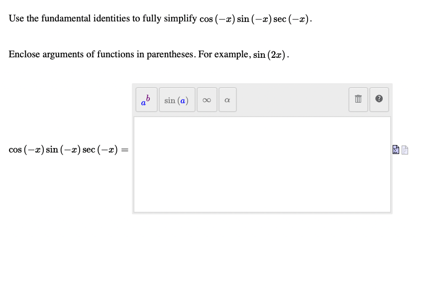 Use the fundamental identities to fully simplify cos (-x) sin (-x) sec (-x).
Enclose arguments of functions in parentheses. For example, sin (2x).
ab sin (a)
cos (-a) sin (-x) sec (-a) =
8.
