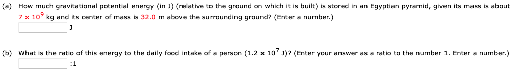 (a) How much gravitational potential energy (in J) (relative to the ground on which it is built) is stored in an Egyptian pyramid, given its mass is about
7 x 10⁹ kg and its center of mass is 32.0 m above the surrounding ground? (Enter a number.)
J
(b) What is the ratio of this energy to the daily food intake of a person (1.2 x 107 J)? (Enter your answer as a ratio to the number 1. Enter a number.)
:1