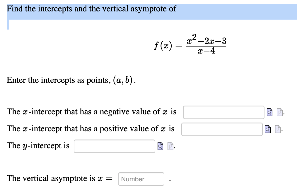 Find the intercepts and the vertical asymptote of
12 -2x-3
f (x) :
x-4
Enter the intercepts as points, (a, b).
The x-intercept that has a negative value of x is
The x-intercept that has a positive value of x is
The y-intercept is
The vertical asymptote is x =
Number
