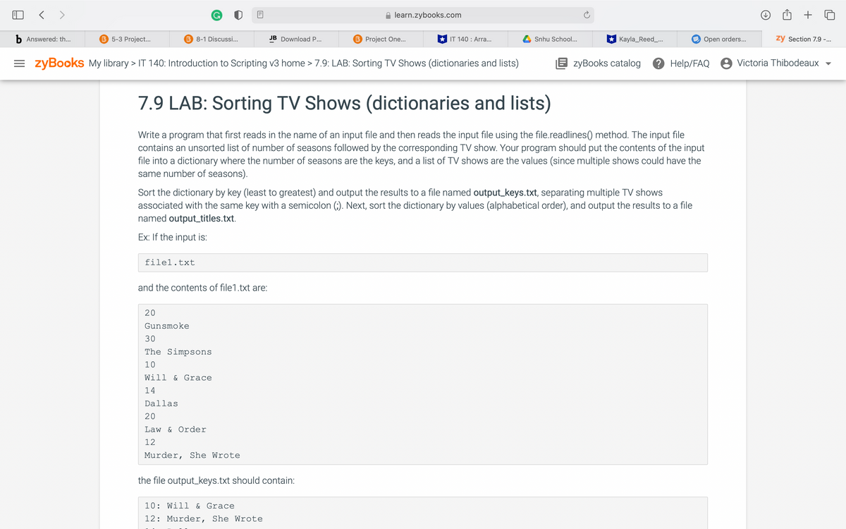 learn.zybooks.com
b Answered: th...
B 5-3 Project...
B 8-1 Discussi...
JB Download P...
B Project One...
IT 140 : Arra.
Snhu School...
Kayla_Reed_...
E Open orders...
zy Section 7.9 -...
= zyBookS My library > IT 140: Introduction to Scripting v3 home > 7.9: LAB: Sorting TV Shows (dictionaries and lists)
E zyBooks catalog
? Help/FAQ 8 Victoria Thibodeaux
7.9 LAB: Sorting TV Shows (dictionaries and lists)
Write a program that first reads in the name of an input file and then reads the input file using the file.readlines() method. The input file
contains an unsorted list of number of seasons followed by the corresponding TV show. Your program should put the contents of the input
file into a dictionary where the number of seasons are the keys, and a list of TV shows are the values (since multiple shows could have the
same number of seasons).
Sort the dictionary by key (least to greatest) and output the results to a file named output_keys.txt, separating multiple TV shows
associated with the same key with a semicolon (;). Next, sort the dictionary by values (alphabetical order), and output the results to a file
named output_titles.txt.
Ex: If the input is:
filel.txt
and the contents of file1.txt are:
20
Gunsmoke
30
The Simpsons
10
Will
& Grace
14
Dallas
20
Law & Order
12
Murder, She Wrote
the file output_keys.txt should contain:
10: Will & Grace
12: Murder, She Wrote
