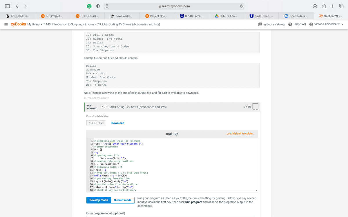 learn.zybooks.com
b Answered: th...
B 5-3 Project...
B 8-1 Discussi...
JB Download P...
B Project One...
* IT 140 : Arra...
Snhu School...
* Kayla_Reed_...
E Open orders...
zy Section 7.9 -...
= zyBookS My library > IT 140: Introduction to Scripting v3 home > 7.9: LAB: Sorting TV Shows (dictionaries and lists)
E zyBooks catalog
2Help/FAQ
Victoria Thibodeaux
10: Will & Grace
12: Murder, She Wrote
14: Dallas
20: Gunsmoke; Law & Order
30: The Simpsons
and the file output_titles.txt should contain:
Dallas
Gunsmoke
Law & Order
Murder, She Wrote
The Simpsons
Will & Grace
Note: There is a newline at the end of each output file, and file1.txt is available to download.
247772.1992070.qx3zqy7
LAB
7.9.1: LAB: Sorting TV Shows (dictionaries and lists)
0/10
АCTIVITY
Downloadable files
filel.txt
Download
main.py
Load default template.
1 # accepting user input for filename
2 file = input("Enter your filename :")
3 # empty dictionary
4 D = {}
5 try:
6 # opening user file
7
fin = open(file,"r")
8 # reading file using readlines
9 L =
fin.readlines()
10 # assigning index = 0
11 index = 0
12 # loop till index + 1 is less than len(L)
13 while index + 1 < len(L):
14 # get the key from the line
15 key = L[index].strip("\n")
16 # get the value from the nextline
17 value = L[index+1].strip("\n")
18 # check if key not in Dictioanry
Run your program as often as you'd like, before submitting for grading. Below, type any needed
input values in the first box, then click Run program and observe the program's output in the
Develop mode
Submit mode
second box.
Enter program input (optional)
