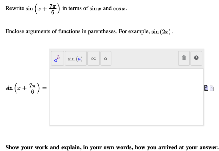 Rewrite sin (x + A) in terms of sin æ and cos x.
Enclose arguments of functions in parentheses. For example, sin (2x).
sin (a)
a
sin (+ 종)-
6
Show your work and explain, in your own words, how you arrived at your answer.
8.
