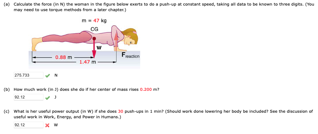 (a) Calculate the force (in N) the woman in the figure below exerts to do a push-up at constant speed, taking all data to be known to three digits. (You
may need to use torque methods from
later chapter.)
275.733
0.88 m
N
m = 47 kg
CG
1.47 m
W
Freaction
(b) How much work (in J) does she do if her center of mass rises 0.200 m?
92.12
J
(c) What is her useful power output (in W) if she does 30 push-ups in 1 min? (Should work done lowering her body be included? See the discussion of
useful work in Work, Energy, and Power in Humans.)
92.12
X W