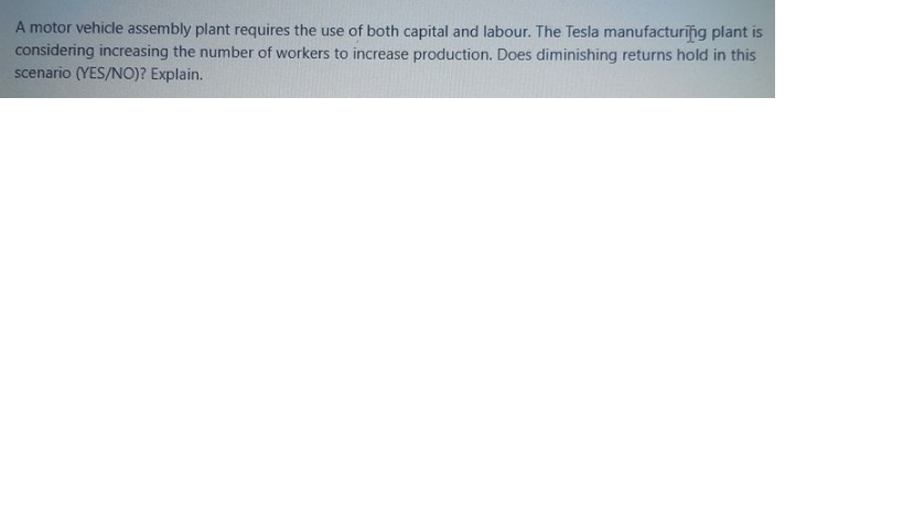 A motor vehicle assembly plant requires the use of both capital and labour. The Tesla manufacturing plant is
considering increasing the number of workers to increase production. Does diminishing returns hold in this
scenario (YES/N0)? Explain.
