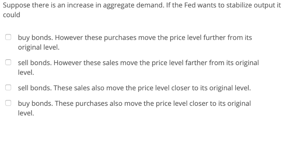 Suppose there is an increase in aggregate demand. If the Fed wants to stabilize output it
could
buy bonds. However these purchases move the price level further from its
original level.
sell bonds. However these sales move the price level farther from its original
level.
sell bonds. These sales also move the price level closer to its original level.
buy bonds. These purchases also move the price level closer to its original
level.
