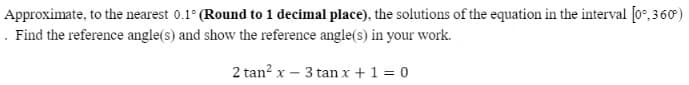 Approximate, to the nearest 0.1° (Round to 1 decimal place), the solutions of the equation in the interval [0°,360)
. Find the reference angle(s) and show the reference angle(s) in your work.
2 tan? x – 3 tan x +1 = 0
