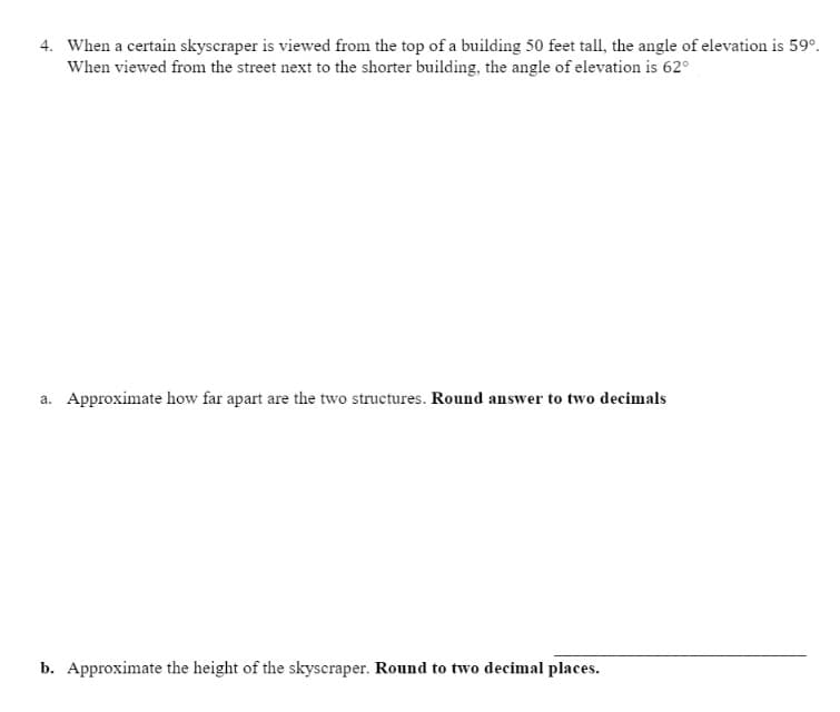 4. When a certain skyscraper is viewed from the top of a building 50 feet tall, the angle of elevation is 59°.
When viewed from the street next to the shorter building, the angle of elevation is 62°
a. Approximate how far apart are the two structures. Round answer to two decimals
b. Approximate the height of the skyscraper. Round to two decimal places.
