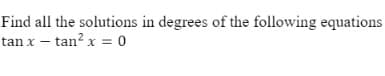 Find all the solutions in degrees of the following equations
tan x – tan? x = 0
