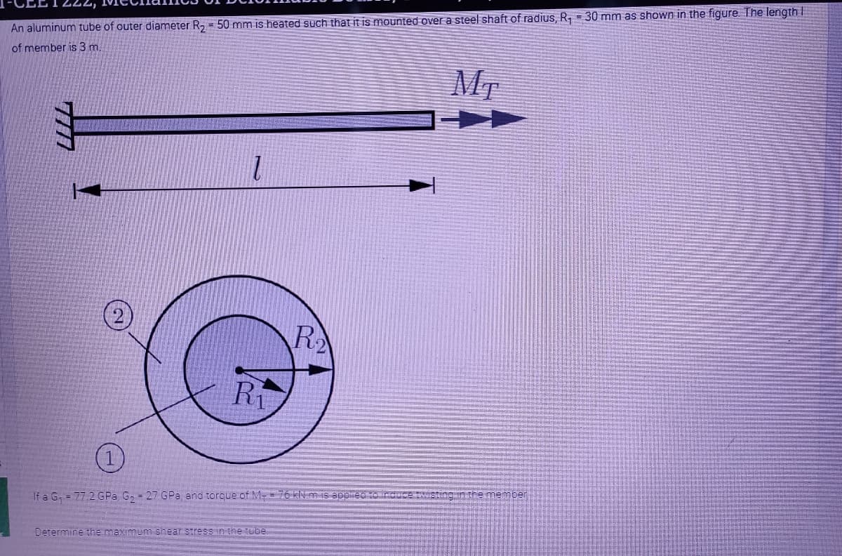 An aluminum tube of outer diameter R, = 50 mm is heated such that it is mounted over a steel shaft of radius, R, = 30 mm as shown in the figure. The length I
of member is 3 m.
MT
R
Ri
If a G, = 77.2 GPa G, = 27 GPa and torque of M- = 76 kN. m S appirec o rdICE TWISting in the memper
Determine the maximum shear stress in the tube
