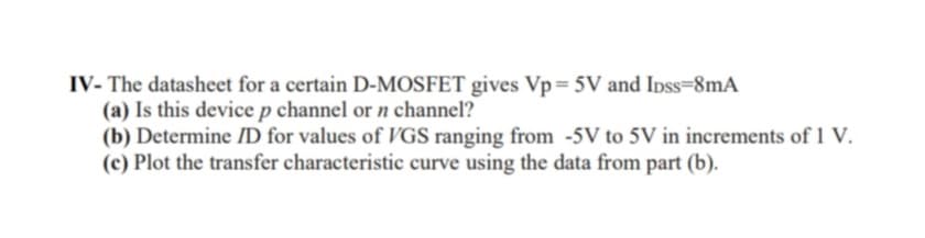 IV- The datasheet for a certain D-MOSFET gives Vp=5V and Ipss=8mA
(a) Is this device p channel or n channel?
(b) Determine ID for values of VGS ranging from -5V to 5V in increments of 1 V.
(c) Plot the transfer characteristic curve using the data from part (b).
