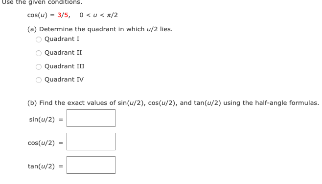 Use the given conditions.
cos(u) = 3/5, 0 <u<π/2
(a) Determine the quadrant in which u/2 lies.
Quadrant I
Quadrant II
Quadrant III
Quadrant IV
(b) Find the exact values of sin(u/2), cos(u/2), and tan(u/2) using the half-angle formulas.
sin(u/2)
=
cos(u/2) =
tan(u/2) =