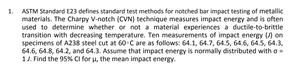 ASTM Standard E23 defines standard test methods for notched bar impact testing of metallic
materials. The Charpy V-notch (CVN) technique measures impact energy and is often
used to determine whether or not a material experiences a ductile-to-brittle
transition with decreasing temperature. Ten measurements of impact energy (J) on
specimens of A238 steel cut at 60°C are as follows: 64.1, 64.7, 64.5, 64.6, 64.5, 64.3,
64.6, 64.8, 64.2, and 64.3. Assume that impact energy is normally distributed with o =
1 J. Find the 95% CI for µ, the mean impact energy.
1.
