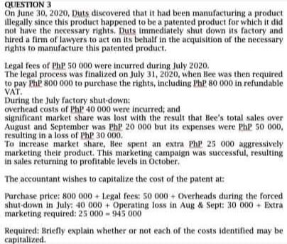 QUESTION 3
On June 30, 2020, Duts discovered that it had been manufacturing a product
illegally since this product happened to be a patented product for which it did
not have the necessary rights., Duts immediately shut down its factory and
hired a firm of lawyers to act on its behalf in the acquisition of the necessary
rights to manufacture this patented product.
Legal fees of PhP 50 000 were incurred during July 2020.
The legal process was finalized on July 31, 2020, when Bee was then required
to pay PhP 800 000 to purchase the rights, including PhP 80 000 in refundable
VAT.
During the July factory shut-down:
averhead costs of PhP 40 000 were incurred; and
significant market share was lost with the result that Bee's total sales over
August and September was PhP 20 000 but its expenses were PhP 50 000,
resulting in a loss of PhP 30 000.
To increase market share, Bee spent an extra PhP 25 000 aggressively
marketing their product. This marketing campaign was successful, resulting
in sales returning to profitable levels in October.
The accountant wishes to capitalize the cost of the patent at:
Purchase price: 800 000 + Legal fees: 5o 000 + Overheads during the forced
shut-down in July: 40 000 + Operating loss in Aug & Sept: 30 000 + Extra
marketing required: 25 000-94s 000
Required: Briefly explain whether or not each of the costs identified may be
capitalized.
