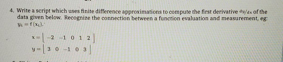 4. Write a script which uses finite difference approximations to compute the first derivative dy/dx of the
data given below. Recognize the connection between a function evaluation and measurement, eg:
Yi = f (xi).
-2 -1 0 1 2
X =
= 3 0 -1 0 3
