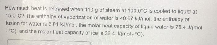 How much heat is released when 110 g of steam at 100.0°C is cooled to liquid at
15.0°C? The enthalpy of vaporization of water is 40.67 kJ/mol, the enthalpy of
fusion for water is 6.01 kJ/mol, the molar heat capacity of liquid water is 75.4 J/(mol
.°C), and the molar heat capacity of ice is 36.4 J/(mol . °C).
