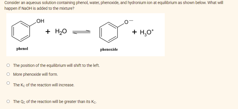 Consider an aqueous solution containing phenol, water, phenoxide, and hydronium ion at equilibrium as shown below. What will
happen if NaOH is added to the mixture?
HO
+ H20
+ H,0*
phenol
phenoxide
O The position of the equilibrium will shift to the left.
More phenoxide will form.
The Kc of the reaction will increase.
The Qc of the reaction will be greater than its Kc.
