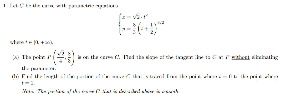 1. Let C be the curve with parametric equations
V2- 12
3/2
8
1
Y =
t + =
where t e [0, +).
(부)
(a) The point P
4
is on the curve C. Find the slope of the tangent line to C at P without eliminating
3
the parameter.
(b) Find the length of the portion of the curve C that is traced from the point where t = 0 to the point where
t = 1.
Note: The portion of the curve C that is described above is smooth.
