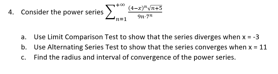 +00
(4-х)^/п+5
4. Consider the power series
9n-7n
n=1
а.
Use Limit Comparison Test to show that the series diverges when x = -3
b.
Use Alternating Series Test to show that the series converges when x = 11
Find the radius and interval of convergence of the power series.
С.
