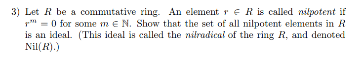3) Let R be a commutative ring. An element r e R is called nilpotent if
pm = 0 for some m e N. Show that the set of all nilpotent elements in R
is an ideal. (This ideal is called the nilradical of the ring R, and denoted
Nil(R).)
