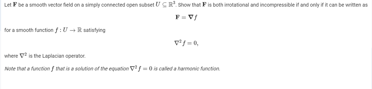 Let F be a smooth vector field on a simply connected open subset U C Rº. Show that F is both irrotational and incompressible if and only if it can be written as
F = Vf
for a smooth function f : U → R satisfying
V² f = 0,
where V2 is the Laplacian operator.
Note that a function f that is a solution of the equation V2 f = 0 is called a harmonic function.
