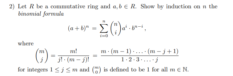 2) Let R be a commutative ring and a,b e R. Show by induction on n the
binomial formula
(a + b)" = E(")a
|a² · b²-i,
where
m · (m – 1) . .... (m – j+ 1)
1.2.3 .....j
m
т!
j! (т — )!
for integers 1<j<m and (") is defined to be 1 for all m e N.
