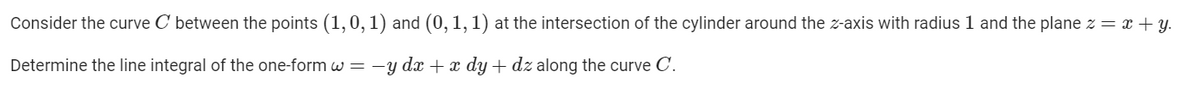 Consider the curve C between the points (1,0, 1) and (0, 1, 1) at the intersection of the cylinder around the z-axis with radius 1 and the plane z = x + y.
Determine the line integral of the one-form w= -y dx +x dy + dz along the curve C.
