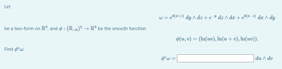 Let
w = e8(z+2) dy ^ dz+e dz ^ dx+e®(z=2) dæ ^ dy
be a two-form on R³, and o : (IR>0)² →R³ be the smooth function
$(u, v) = (In(uv), In(u + v), In(uv)).
Find o*w.
$*w =|
du A dv
