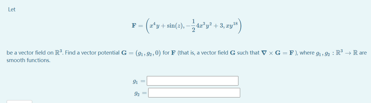 Let
*y + sin(2), –, 42°y² + 3, zyls
F =
be a vector field on R. Find a vector potential G = (91, 92, 0) for F (that is, a vector field G such that V × G = F ), where g, 92 : R³ → R are
smooth functions.
91
92
