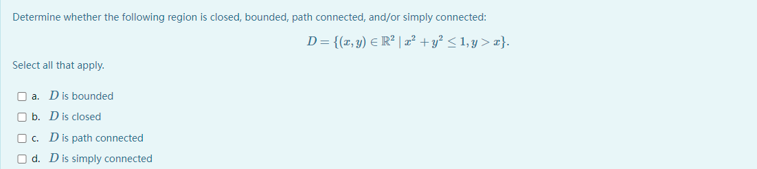 Determine whether the following region is closed, bounded, path connected, and/or simply connected:
D= {(x, y) E R² | æ² + y² < 1,y > æ}.
Select all that apply.
O a. Dis bounded
O b. D is closed
O c. Dis path connected
O d. Dis simply connected

