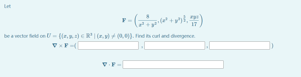 Let
+ y?) %,
17
F =
xyz
x² +
y2> (x?
be a vector field on U = {(x, y, z) E R³ | (x, y) # (0, 0)}. Find its curl and divergence.
V × F =(|
V · F
