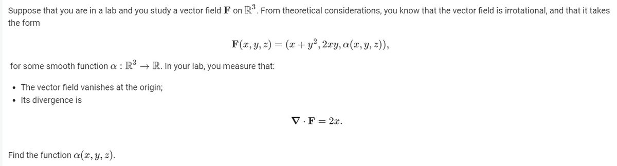 Suppose that you are in a lab and you study a vector field F on R. From theoretical considerations, you know that the vector field is irrotational, and that it takes
the form
F(x, y, z) = (x + y², 2æy, a(x, y, z)),
for some smooth function a : R´ → R. In your lab, you measure that:
• The vector field vanishes at the origin;
• Its divergence is
V · F = 2x.
Find the function a(x, y, z).
