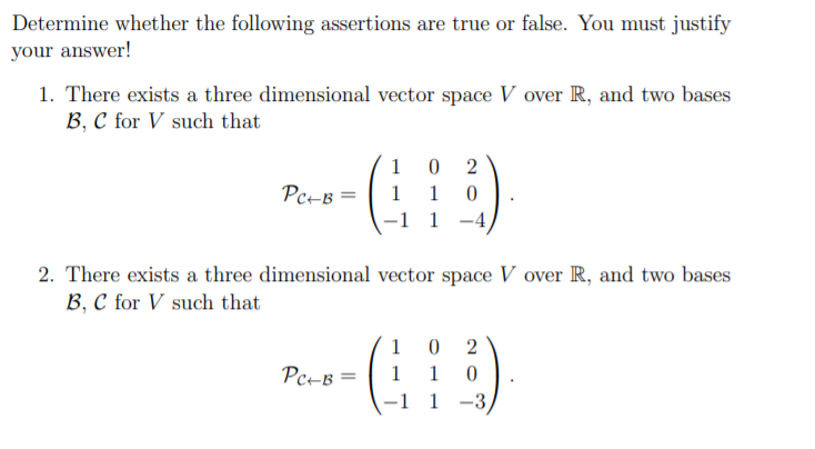 Determine whether the following assertions are true or false. You must justify
your answer!
1. There exists a three dimensional vector space V over R, and two bases
B, C for V such that
1 0
1 1
-1 1 -4
2
Pc-B =
2. There exists a three dimensional vector space V over R, and two bases
B, C for V such that
1 0
Pc-B =
1
1
-1 1 -3
