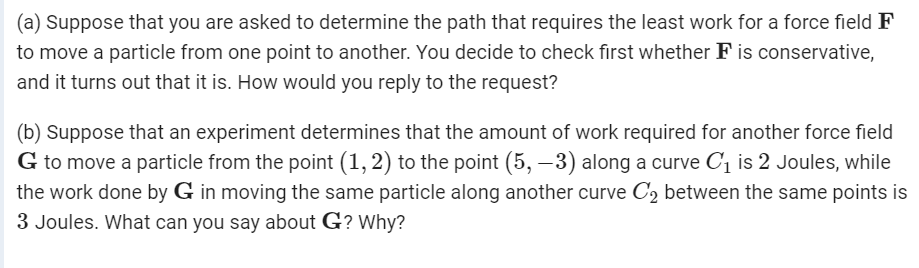 (a) Suppose that you are asked to determine the path that requires the least work for a force field F
to move a particle from one point to another. You decide to check first whether F is conservative,
and it turns out that it is. How would you reply to the request?
(b) Suppose that an experiment determines that the amount of work required for another force field
G to move a particle from the point (1, 2) to the point (5, –3) along a curve C1 is 2 Joules, while
the work done by G in moving the same particle along another curve C2 between the same points is
3 Joules. What can you say about G? Why?
