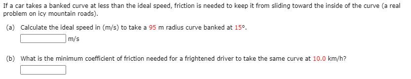 If a car takes a banked curve at less than the ideal speed, friction is needed to keep it from sliding toward the inside of the curve (a real
problem on icy mountain roads).
(a) Calculate the ideal speed in (m/s) to take a 95 m radius curve banked at 15°.
|m/s
(b) What is the minimum coefficient of friction needed for a frightened driver to take the same curve at 10.0 km/h?
