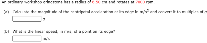 An ordinary workshop grindstone has a radius of 6.50 cm and rotates at 7000 rpm.
(a) Calculate the magnitude of the centripetal acceleration at its edge in m/s? and convert it to multiples of g
(b) What is the linear speed, in m/s, of a point on its edge?
m/s
