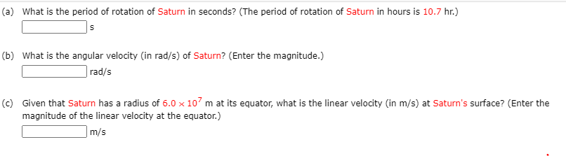 (a) What is the period of rotation of Saturn in seconds? (The period of rotation of Saturn in hours is 10.7 hr.)
s
(b) What is the angular velocity (in rad/s) of Saturn? (Enter the magnitude.)
rad/s
(c) Given that Saturn has a radius of 6.0 x 107 m at its equator, what is the linear velocity (in m/s) at Saturn's surface? (Enter the
magnitude of the linear velocity at the equator.)
|m/s
