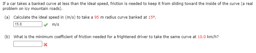 If a car takes a banked curve at less than the ideal speed, friction is needed to keep it from sliding toward the inside of the curve (a real
problem on icy mountain roads).
(a) Calculate the ideal speed in (m/s) to take a 95 m radius curve banked at 15°.
15.8
m/s
(b) What is the minimum coefficient of friction needed for a frightened driver to take the same curve at 10.0 km/h?
