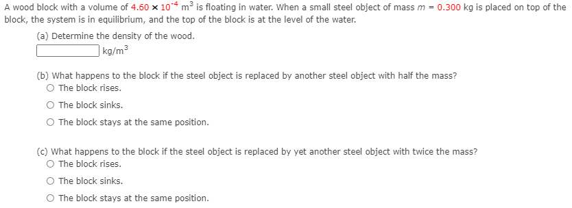 A wood block with a volume of 4.60 x 10-4 m³ is floating in water. When a small steel object of mass m = 0.300 kg is placed on top of the
block, the system is in equilibrium, and the top of the block is at the level of the water.
(a) Determine the density of the wood.
| kg/m³
(b) What happens to the block if the steel object is replaced by another steel object with half the mass?
O The block rises.
The block sinks.
O The block stays at the same position.
(c) What happens to the block if the steel object is replaced by yet another steel object with twice the mass?
O The block rises.
The block sinks.
O The block stays at the same position.
