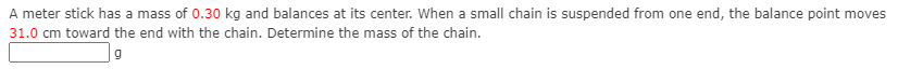 A meter stick has a mass of 0.30 kg and balances at its center. When a small chain is suspended from one end, the balance point moves
31.0 cm toward the end with the chain. Determine the mass of the chain.
| 9
