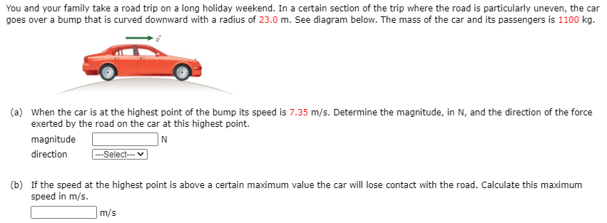 You and your family take a road trip on a long holiday weekend. In a certain section of the trip where the road is particularly uneven, the car
goes over a bump that is curved downward with a radius of 23.0 m. See diagram below. The mass of the car and its passengers is 1100 kg.
(a) When the car is at the highest point of the bump its speed is 7.35 m/s. Determine the magnitude, in N, and the direction of the force
exerted by the road on the car at this highest point.
magnitude
|N
direction
---Select--
(b) If the speed at the highest point is above a certain maximum value the car will lose contact with the road. Calculate this maximum
speed in m/s.
m/s
