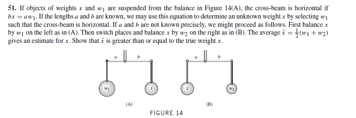 51. If objects of weights x and wi are suspended from the balance in Figure 14(A), the cross-beam is horizontal if
bx = aw1. If the lengths a and b are known, we may use this equation to determine an unknown weight x by selecting wi
such that the cross-beam is horizontal. If a and b are not known precisely, we might proceed as follows. First balance x
by wi on the left as in (A). Then switch places and balance x by uwz on the right as in (B). The average = (w1 + w2)
gives an estimate for x. Show that i is greater than or equal to the true weight x.
(A)
(B)
FIGURE 14
